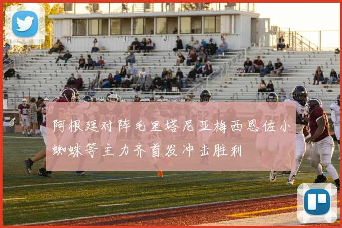 阿根廷对阵毛里塔尼亚梅西恩佐小蜘蛛等主力齐首发冲击胜利
