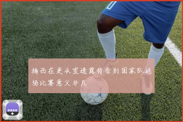 梅西在更衣室透露将告别国家队这场比赛意义非凡