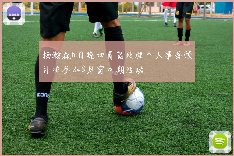 杨瀚森6日晚回青岛处理个人事务预计将参加8月窗口期活动