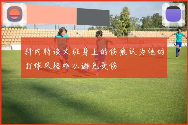 科内特谈文班身上的伤痕认为他的打球风格难以避免受伤