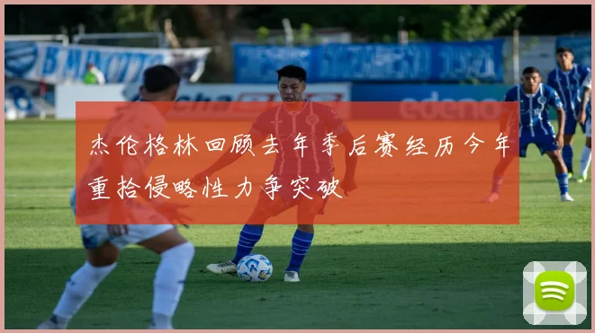 杰伦格林回顾去年季后赛经历今年重拾侵略性力争突破