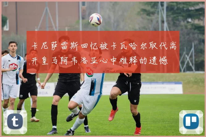卡尼萨雷斯回忆被卡瓦哈尔取代离开皇马阿韦洛亚心中难释的遗憾