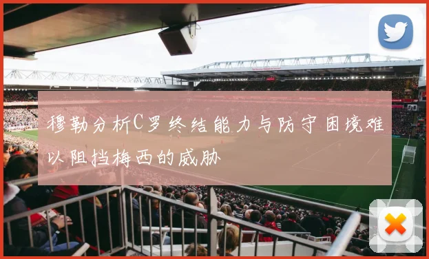 穆勒分析C罗终结能力与防守困境难以阻挡梅西的威胁