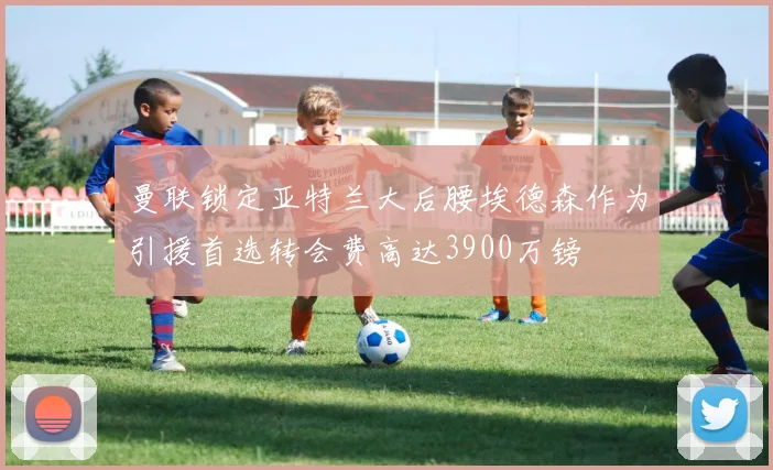 曼联锁定亚特兰大后腰埃德森作为引援首选转会费高达3900万镑