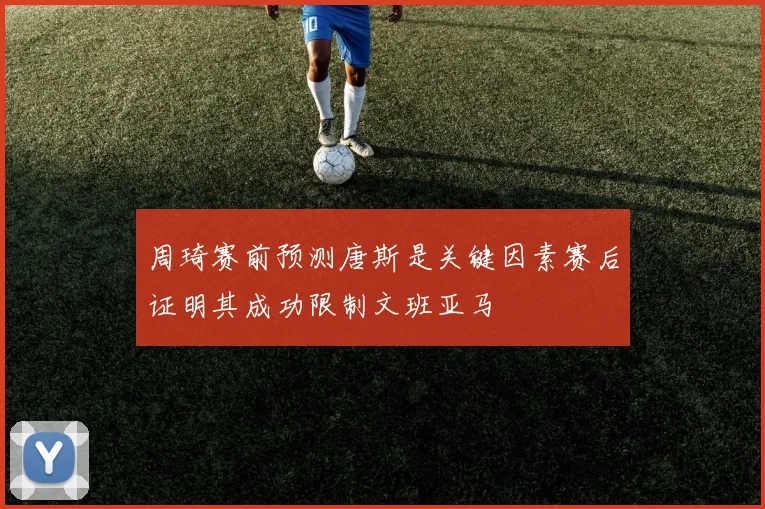 周琦赛前预测唐斯是关键因素赛后证明其成功限制文班亚马