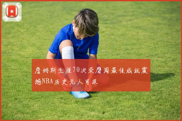 詹姆斯生涯70次荣膺周最佳成就震撼NBA历史无人可及