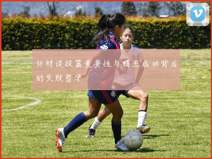 怀特谈投篮重要性与鸭王成功背后的失败哲学