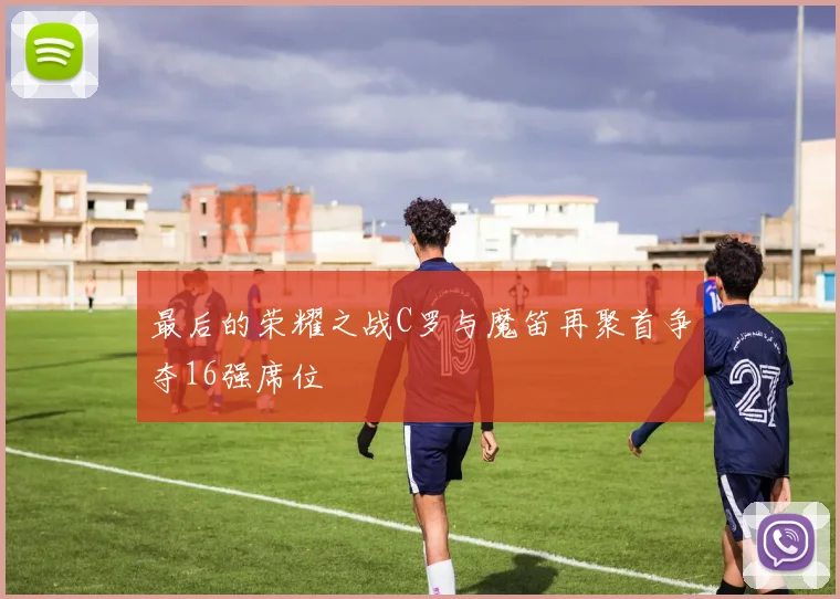 最后的荣耀之战C罗与魔笛再聚首争夺16强席位