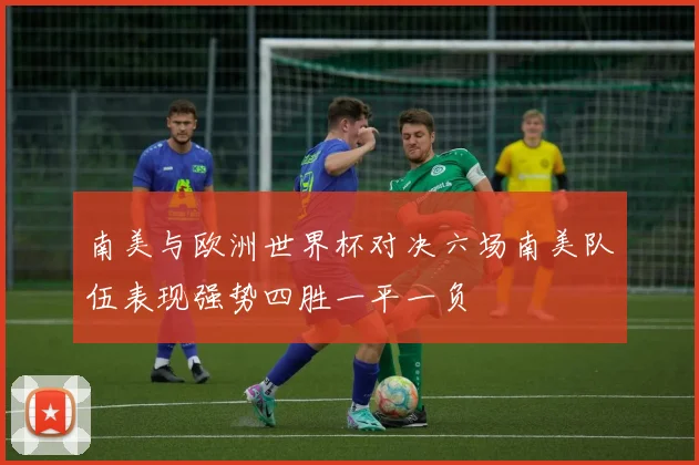 南美与欧洲世界杯对决六场南美队伍表现强势四胜一平一负