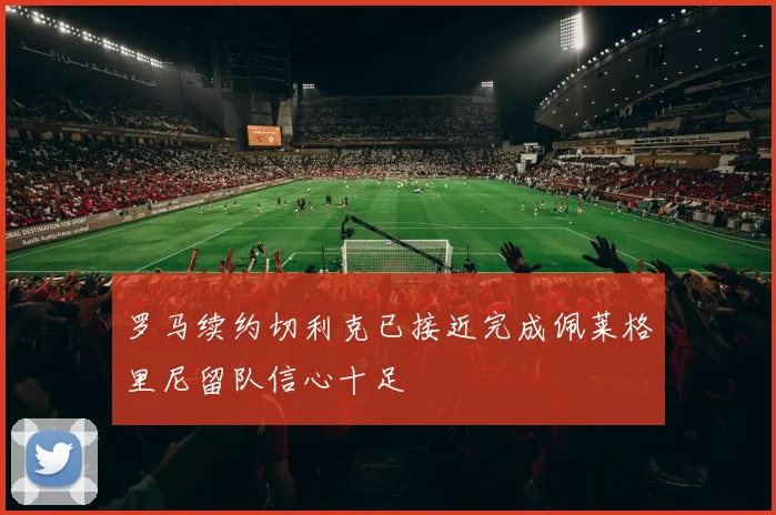 罗马续约切利克已接近完成佩莱格里尼留队信心十足