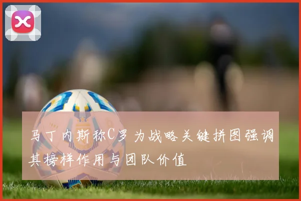 马丁内斯称C罗为战略关键拼图强调其榜样作用与团队价值