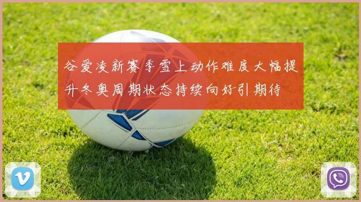 谷爱凌新赛季雪上动作难度大幅提升冬奥周期状态持续向好引期待