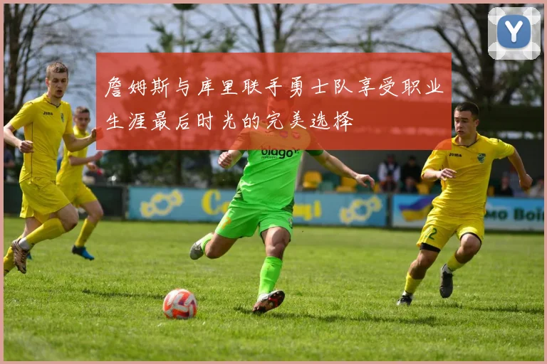 詹姆斯与库里联手勇士队享受职业生涯最后时光的完美选择