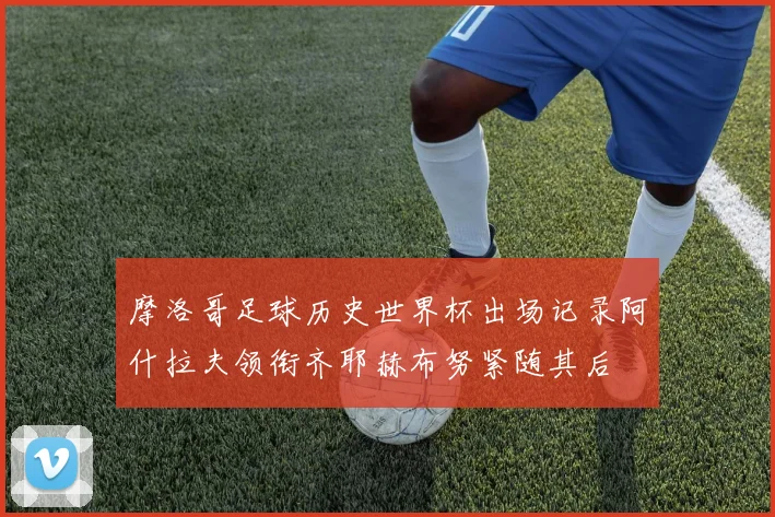摩洛哥足球历史世界杯出场记录阿什拉夫领衔齐耶赫布努紧随其后