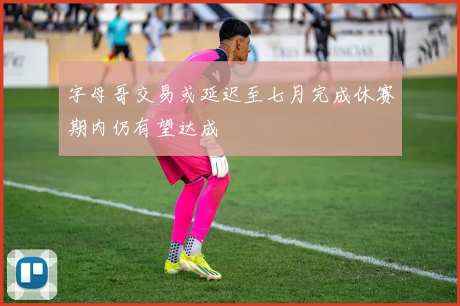 字母哥交易或延迟至七月完成休赛期内仍有望达成