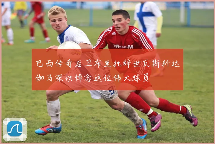 巴西传奇后卫布里托辞世瓦斯科达伽马深切悼念这位伟大球员