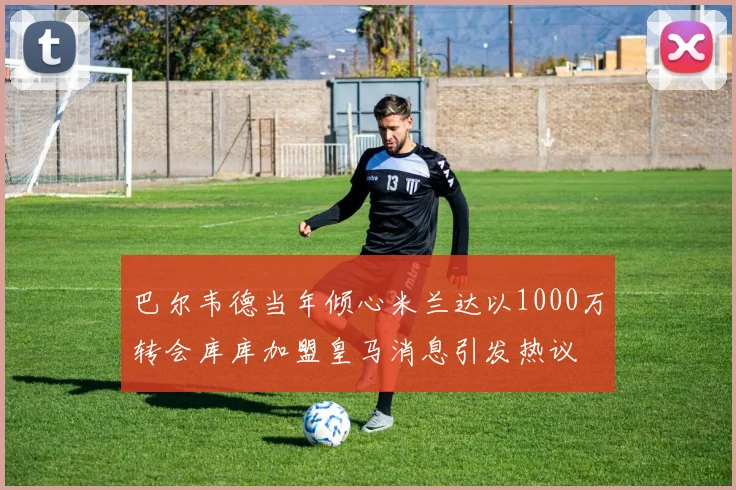 巴尔韦德当年倾心米兰达以1000万转会库库加盟皇马消息引发热议
