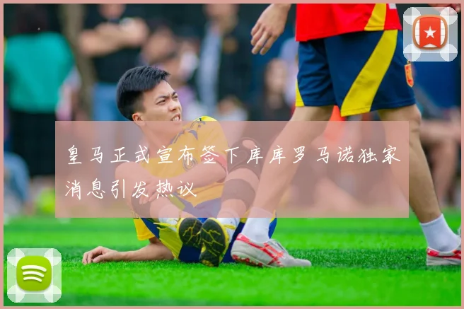 皇马正式宣布签下库库罗马诺独家消息引发热议