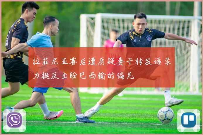 拉菲尼亚赛后遭质疑妻子转发语录力挺反击盼巴西输的偏见